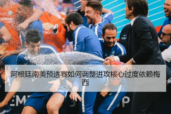 阿根廷南美预选赛如何调整进攻核心过度依赖梅西